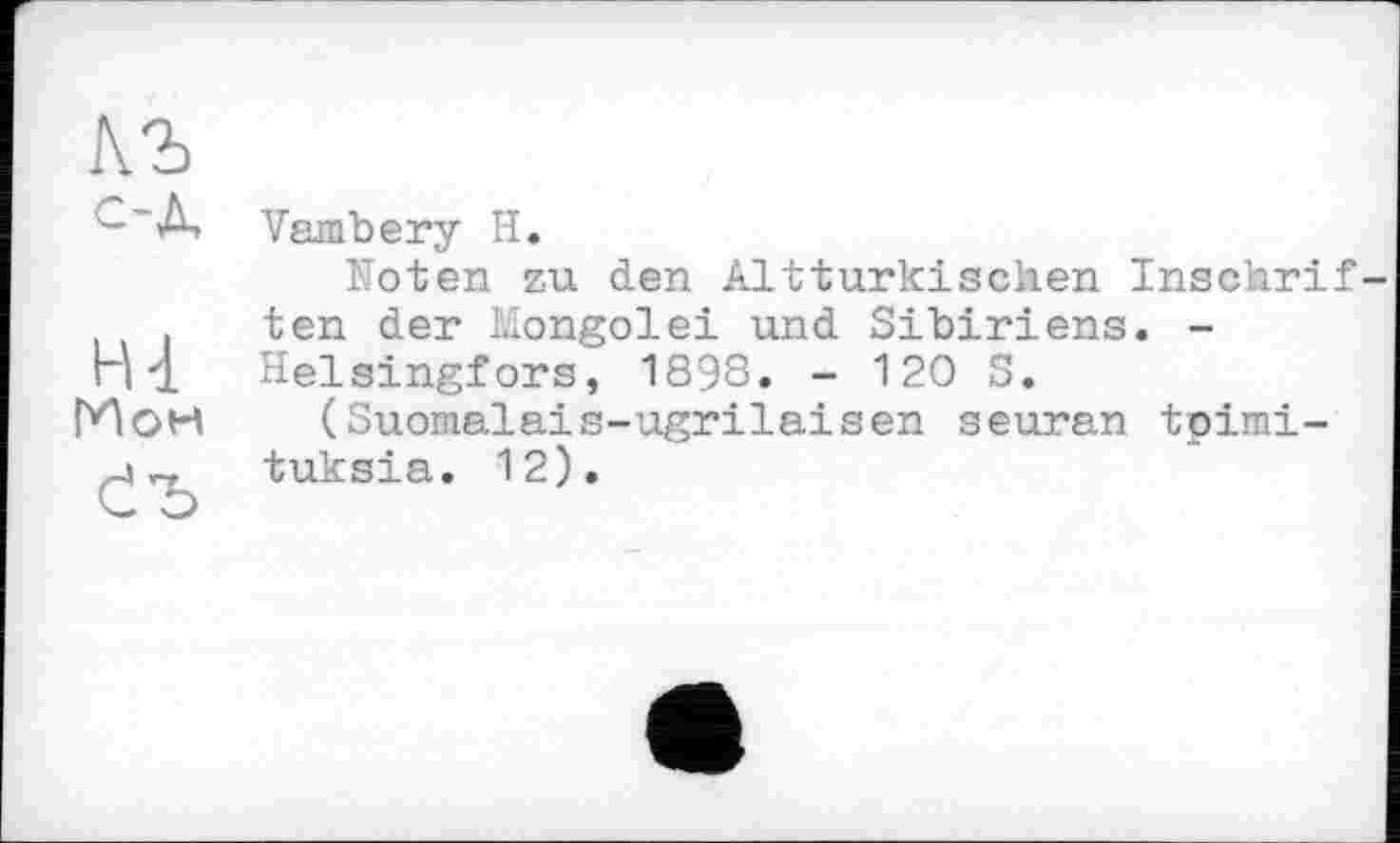 ﻿
H 4 ГИон
Vambery H.
Noten zu den Altturkischen Inschrif ten der Mongolei und Sibiriens. -Helsingfors, 1898. - 120 S.
(Suomalais-ugrilaisen seuran tpimi-tuksia. 12).